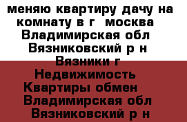 меняю квартиру дачу на комнату в г. москва - Владимирская обл., Вязниковский р-н, Вязники г. Недвижимость » Квартиры обмен   . Владимирская обл.,Вязниковский р-н